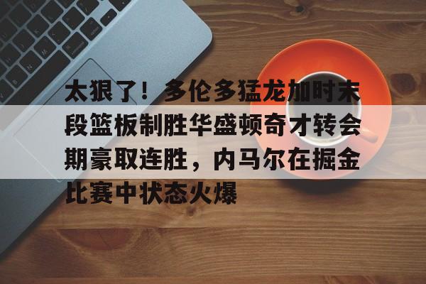 今年会网址-太狠了！多伦多猛龙加时末段篮板制胜华盛顿奇才转会期豪取连胜，内马尔在掘金比赛中状态火爆 